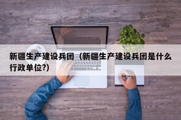 新疆生产建设兵团（新疆生产建设兵团是什么行政单位?）