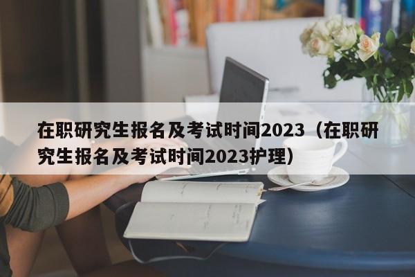 在职研究生报名及考试时间2023（在职研究生报名及考试时间2023护理）