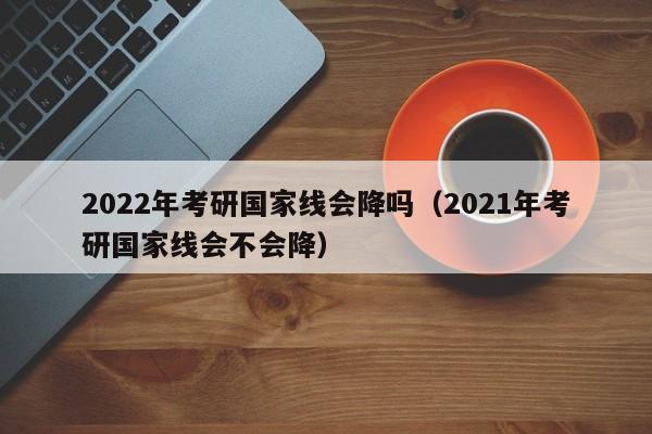 2022年考研国家线会降吗（2021年考研国家线会不会降）