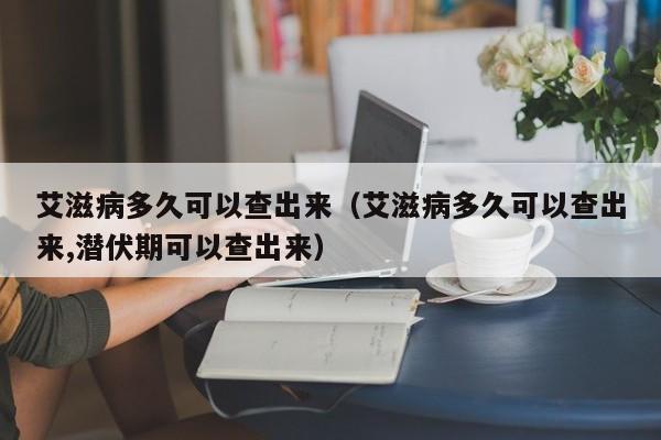 艾滋病多久可以查出来（艾滋病多久可以查出来,潜伏期可以查出来）