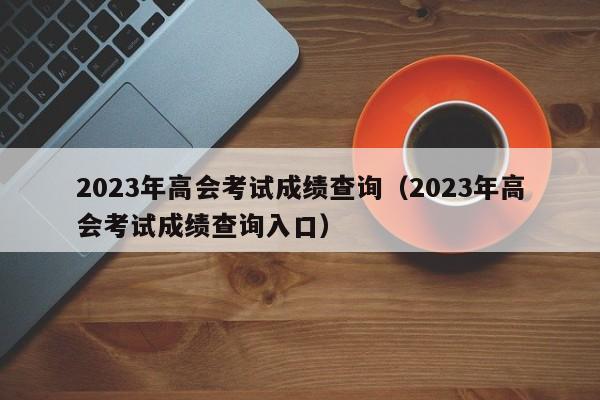 2023年高会考试成绩查询（2023年高会考试成绩查询入口）