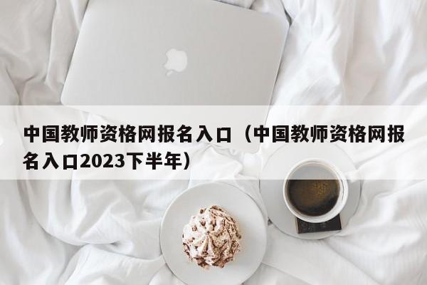 中国教师资格网报名入口（中国教师资格网报名入口2023下半年）