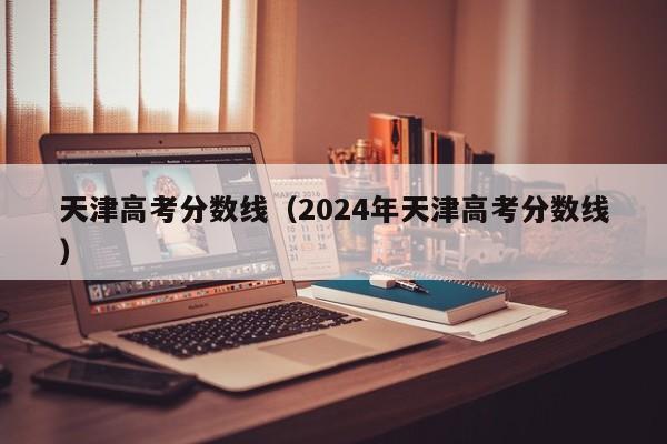 天津高考分数线（2024年天津高考分数线）