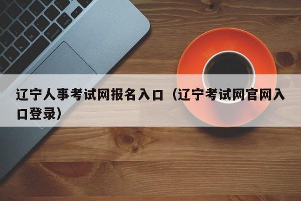 辽宁人事考试网报名入口（辽宁考试网官网入口登录）