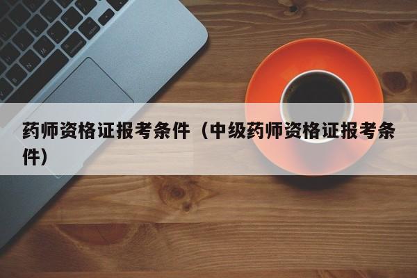 药师资格证报考条件（中级药师资格证报考条件）