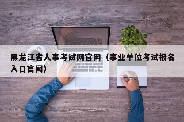 黑龙江省人事考试网官网（事业单位考试报名入口官网）