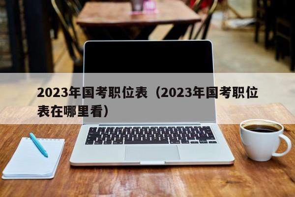 2023年国考职位表（2023年国考职位表在哪里看）