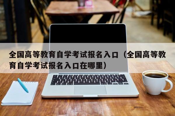 全国高等教育自学考试报名入口（全国高等教育自学考试报名入口在哪里）