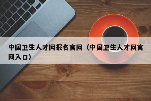 中国卫生人才网报名官网（中国卫生人才网官网入口）