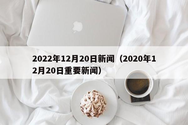 2022年12月20日新闻（2020年12月20日重要新闻）