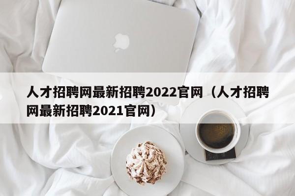 人才招聘网最新招聘2022官网（人才招聘网最新招聘2021官网）