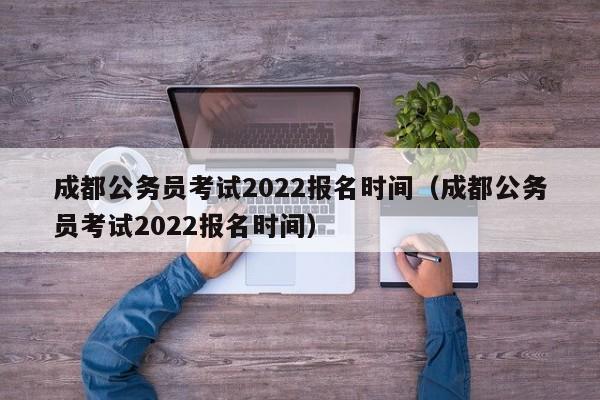 成都公务员考试2022报名时间（成都公务员考试2022报名时间）