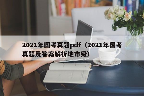 2021年国考真题pdf（2021年国考真题及答案解析地市级）