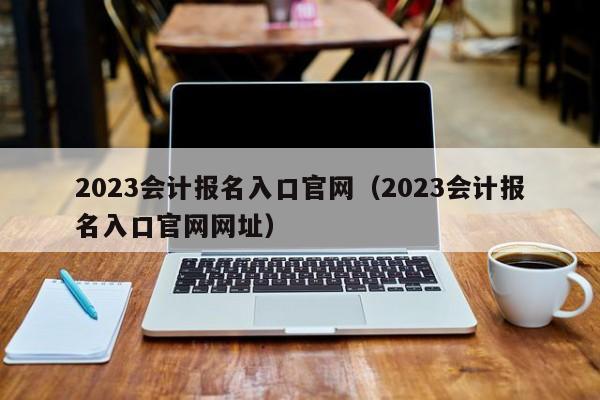 2023会计报名入口官网（2023会计报名入口官网网址）