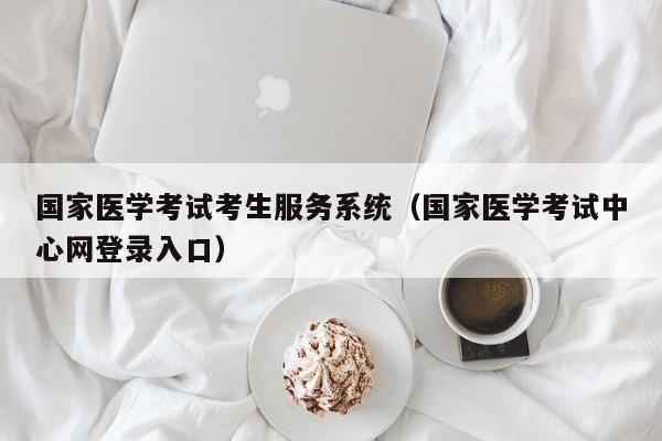 国家医学考试考生服务系统（国家医学考试中心网登录入口）