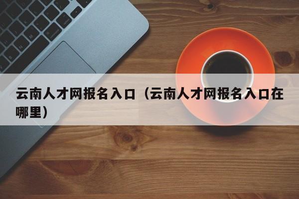 云南人才网报名入口（云南人才网报名入口在哪里）