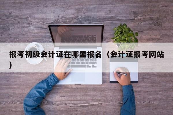 报考初级会计证在哪里报名（会计证报考网站）