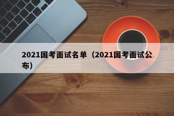 2021国考面试名单（2021国考面试公布）