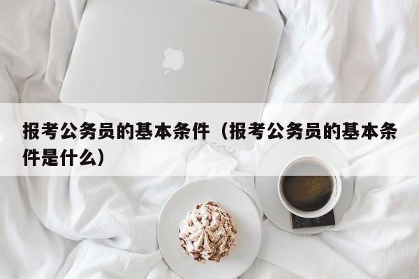 报考公务员的基本条件（报考公务员的基本条件是什么）