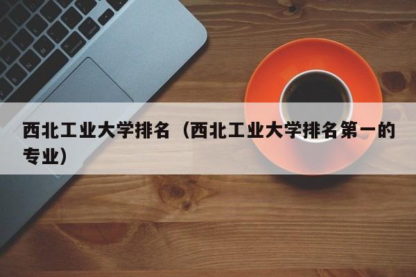 西北工业大学排名（西北工业大学排名第一的专业）