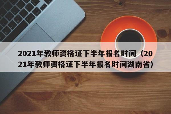 2021年教师资格证下半年报名时间（2021年教师资格证下半年报名时间湖南省）