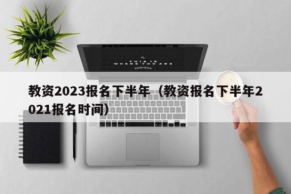 教资2023报名下半年（教资报名下半年2021报名时间）