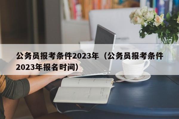 公务员报考条件2023年（公务员报考条件2023年报名时间）