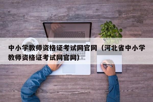 中小学教师资格证考试网官网（河北省中小学教师资格证考试网官网）