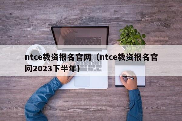 ntce教资报名官网（ntce教资报名官网2023下半年）