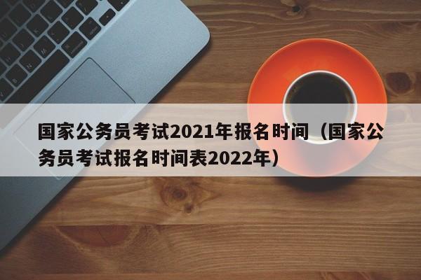 国家公务员考试2021年报名时间（国家公务员考试报名时间表2022年）