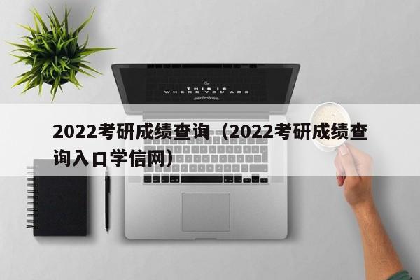 2022考研成绩查询（2022考研成绩查询入口学信网）