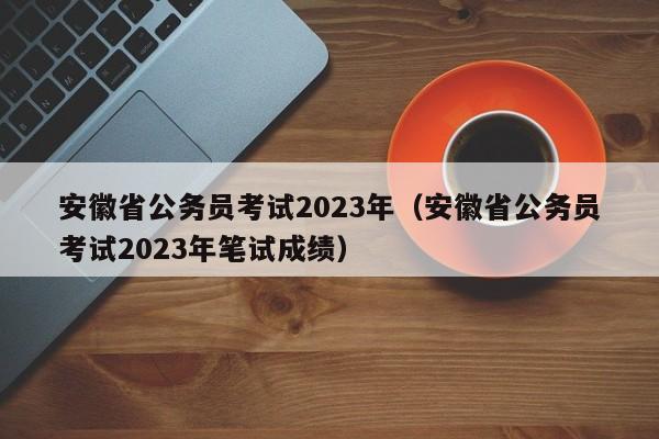 安徽省公务员考试2023年（安徽省公务员考试2023年笔试成绩）