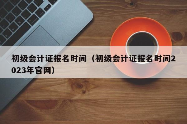 初级会计证报名时间（初级会计证报名时间2023年官网）