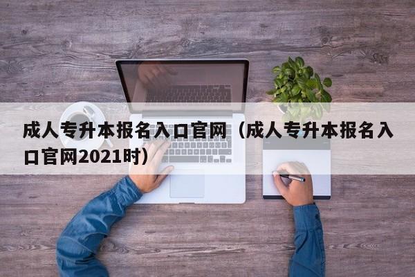 成人专升本报名入口官网（成人专升本报名入口官网2021时）