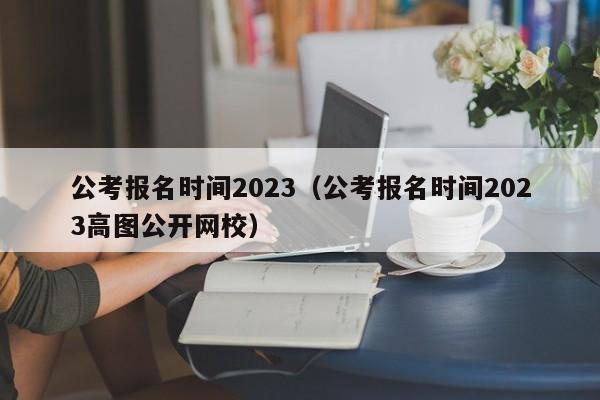 公考报名时间2023（公考报名时间2023高图公开网校）