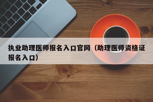 执业助理医师报名入口官网（助理医师资格证报名入口）