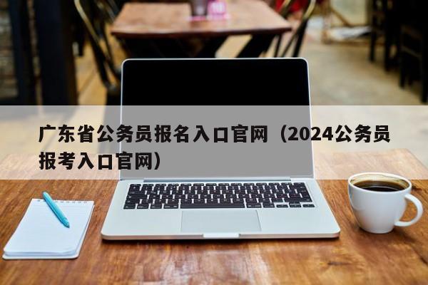 广东省公务员报名入口官网（2024公务员报考入口官网）