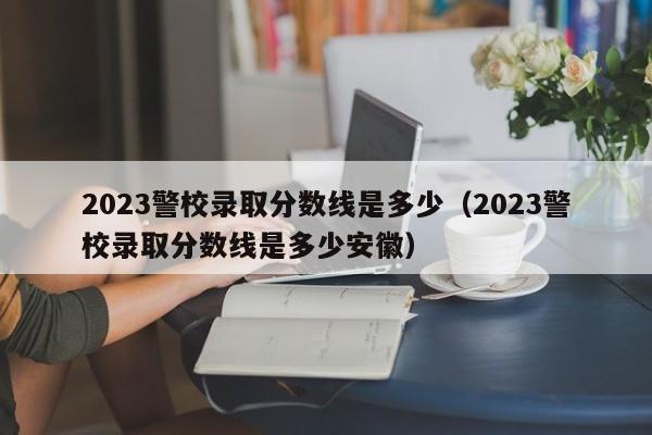 2023警校录取分数线是多少（2023警校录取分数线是多少安徽）