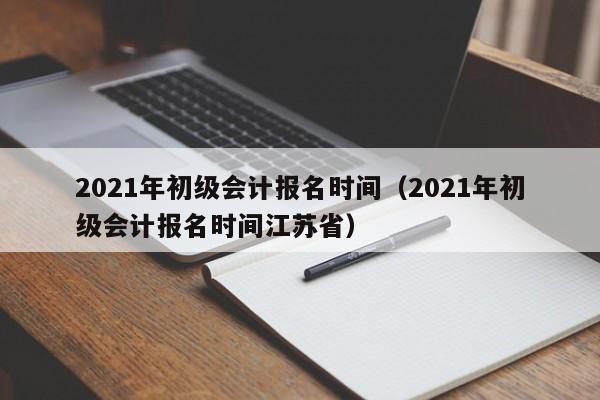 2021年初级会计报名时间（2021年初级会计报名时间江苏省）