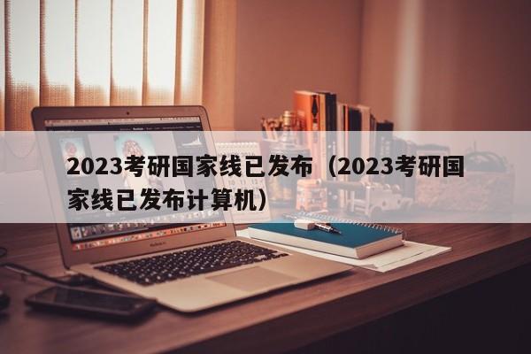 2023考研国家线已发布（2023考研国家线已发布计算机）