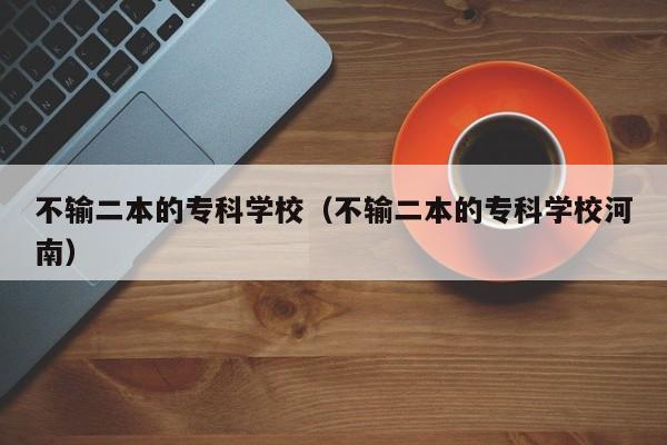 不输二本的专科学校（不输二本的专科学校河南）