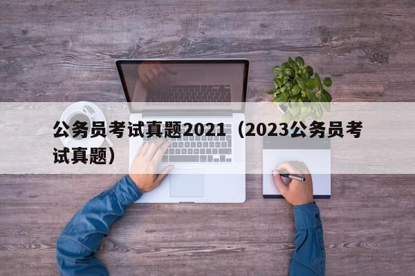 公务员考试真题2021（2023公务员考试真题）