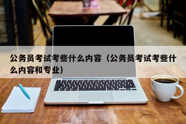 公务员考试考些什么内容（公务员考试考些什么内容和专业）