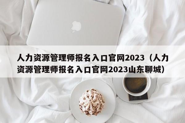 人力资源管理师报名入口官网2023（人力资源管理师报名入口官网2023山东聊城）