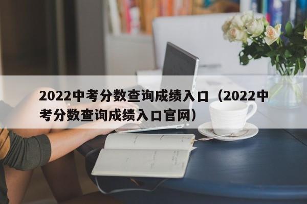 2022中考分数查询成绩入口（2022中考分数查询成绩入口官网）