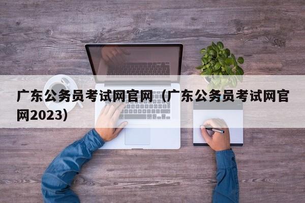 广东公务员考试网官网（广东公务员考试网官网2023）