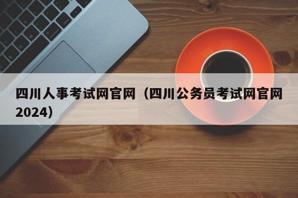 四川人事考试网官网（四川公务员考试网官网2024）