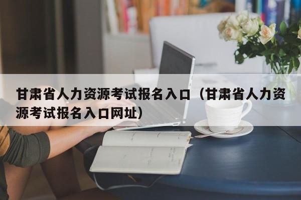 甘肃省人力资源考试报名入口（甘肃省人力资源考试报名入口网址）