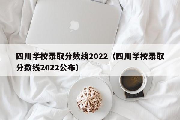 四川学校录取分数线2022（四川学校录取分数线2022公布）