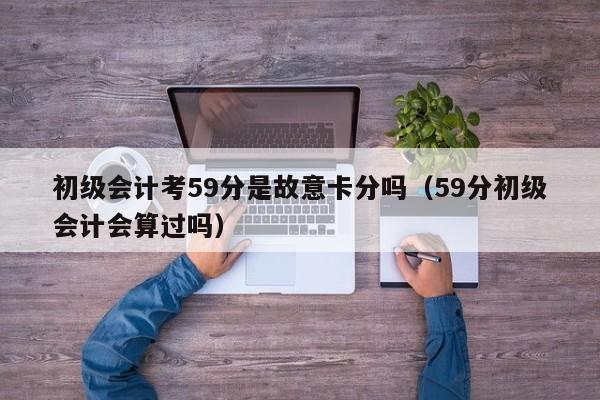 初级会计考59分是故意卡分吗（59分初级会计会算过吗）